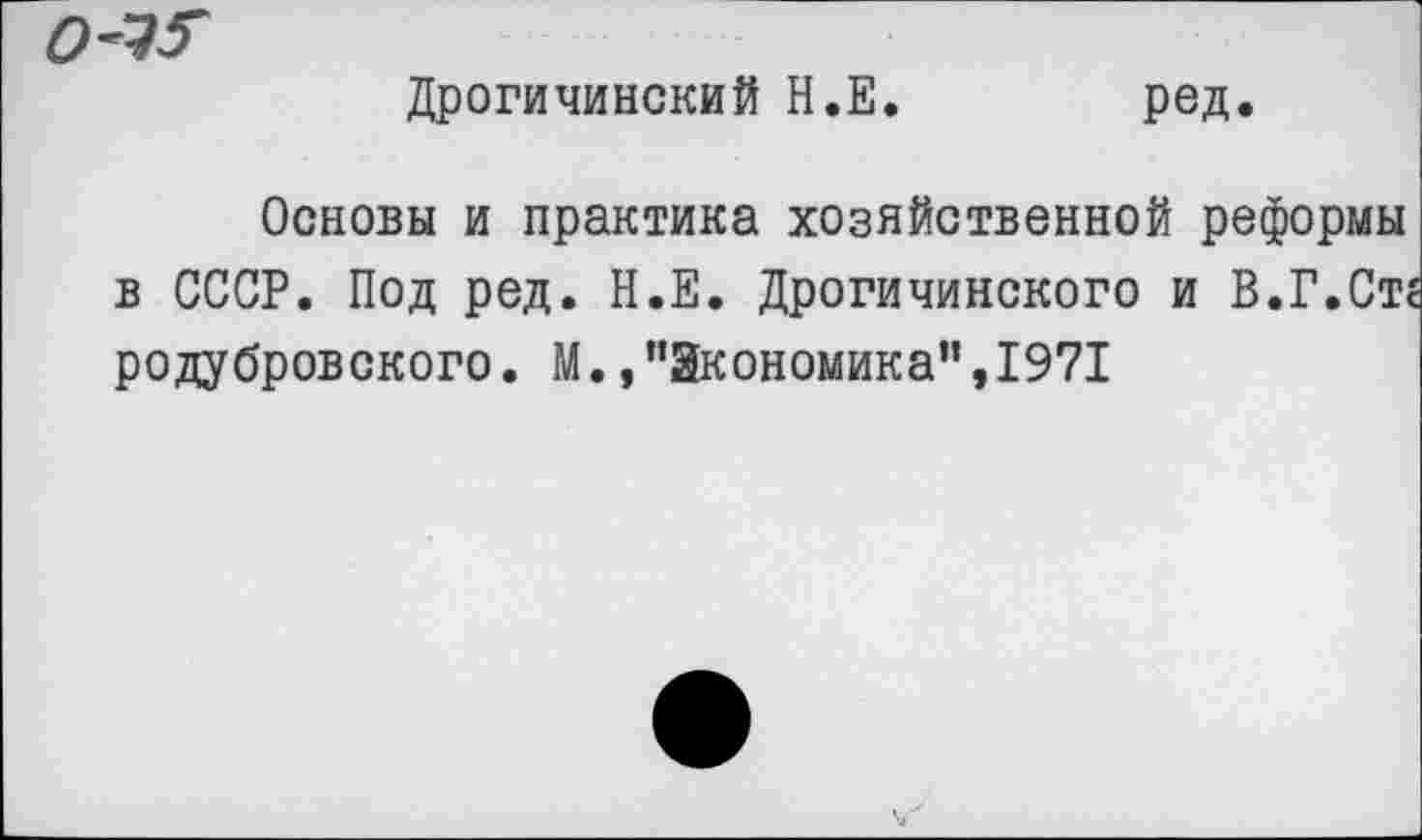 ﻿о-'!?
Дрогичинский Н.Е
ред.
Основы и практика хозяйственной реформы в СССР. Под ред. Н.Е. Дрогичинского и В.Г.Стг родубровского. М.,"Экономика",1971